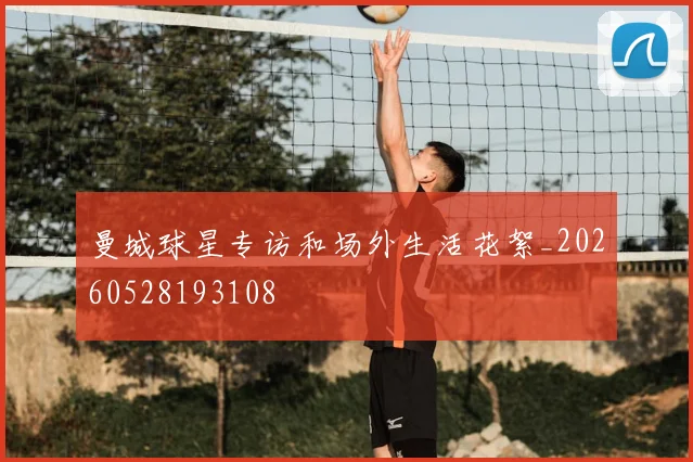 曼城球星专访和场外生活花絮_20260528193108