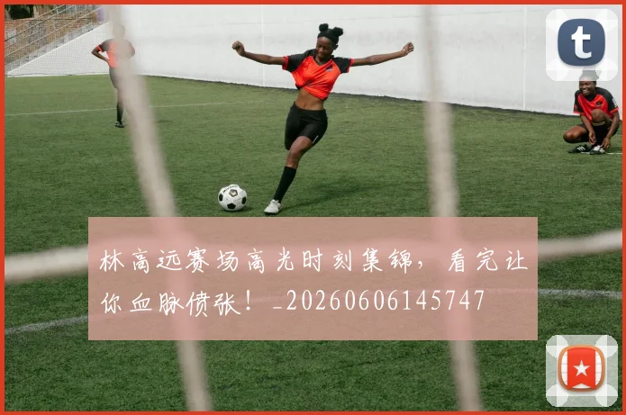 林高远赛场高光时刻集锦，看完让你血脉偾张！_20260606145747