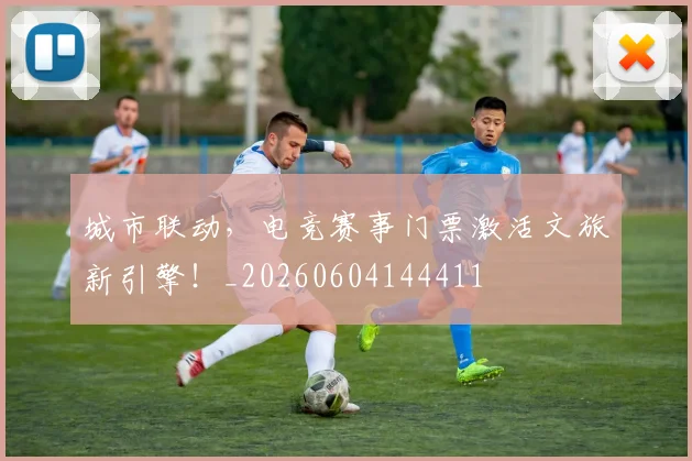 城市联动，电竞赛事门票激活文旅新引擎！_20260604144411