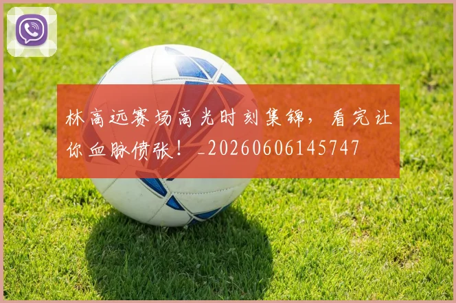 林高远赛场高光时刻集锦，看完让你血脉偾张！_20260606145747