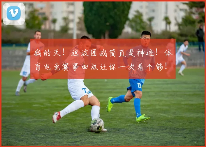我的天！这波团战简直是神迹！体育电竞赛事回放让你一次看个够！_20260605155403