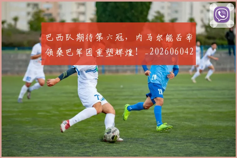 巴西队期待第六冠，内马尔能否率领桑巴军团重塑辉煌！_20260604221501