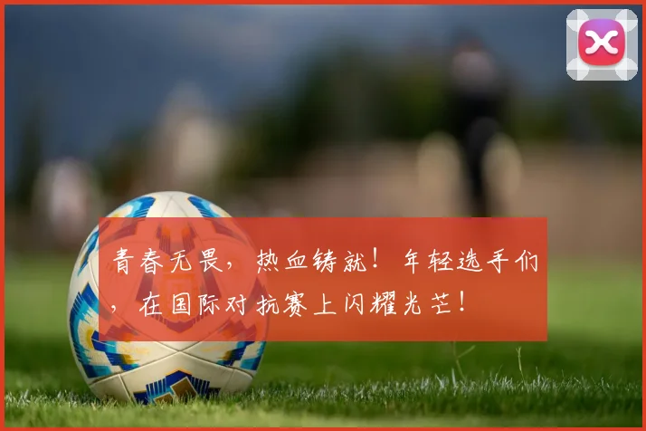 青春无畏,热血铸就!年轻选手们,在国际对抗赛上闪耀光芒!