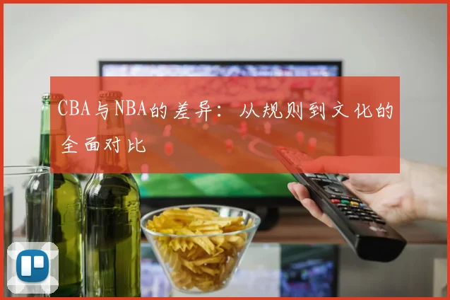 CBA与NBA的差异：从规则到文化的全面对比