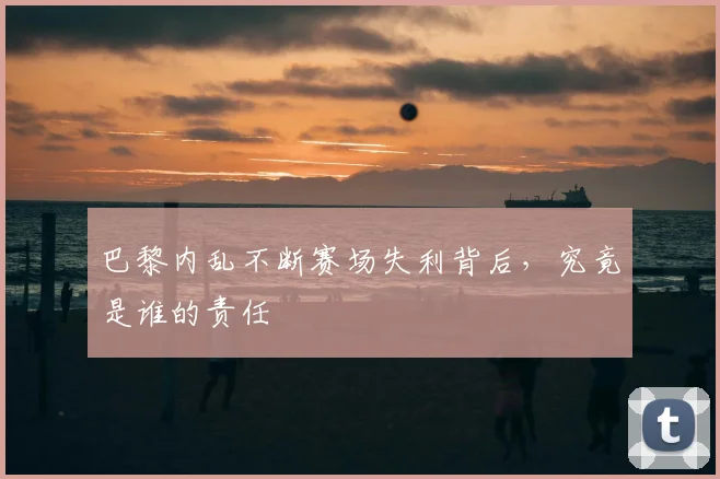 巴黎内乱不断赛场失利背后,究竟是谁的责任