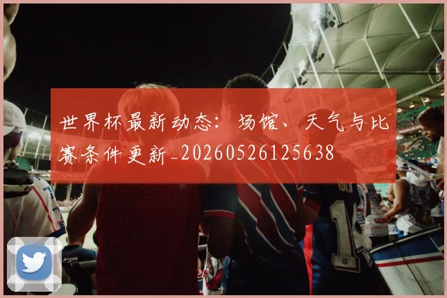 世界杯最新动态：场馆、天气与比赛条件更新_20260526125638