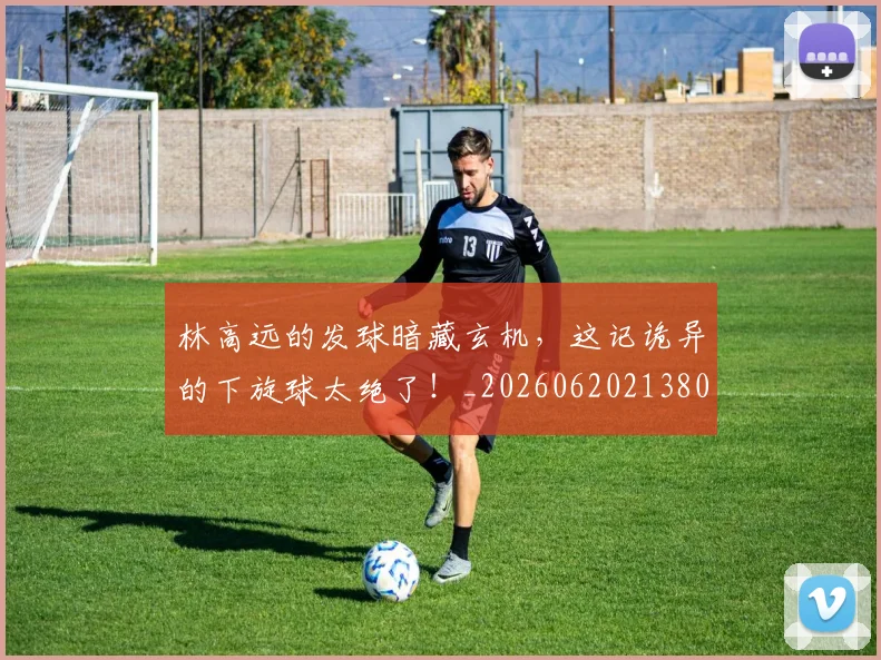 林高远的发球暗藏玄机,这记诡异的下旋球太绝了!_20260620213808