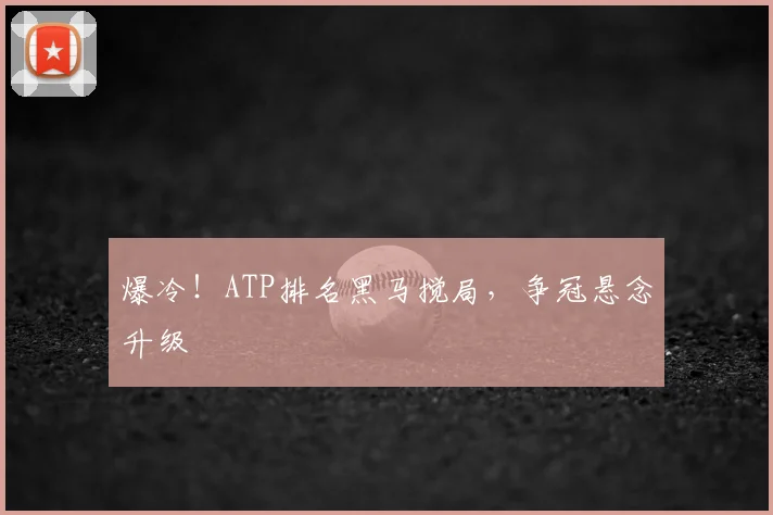 爆冷!ATP排名黑马搅局,争冠悬念升级