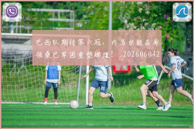 巴西队期待第六冠，内马尔能否率领桑巴军团重塑辉煌！_20260604221501