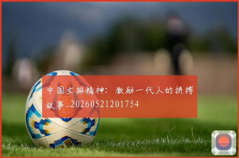 中国女排精神：激励一代人的拼搏故事_20260521201754