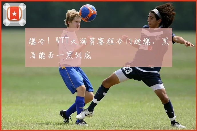 爆冷!WTT大满贯赛程冷门迭爆,黑马能否一黑到底