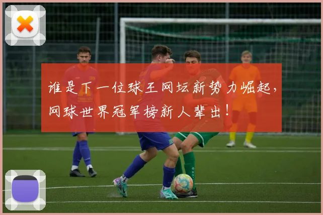 谁是下一位球王网坛新势力崛起,网球世界冠军榜新人辈出!