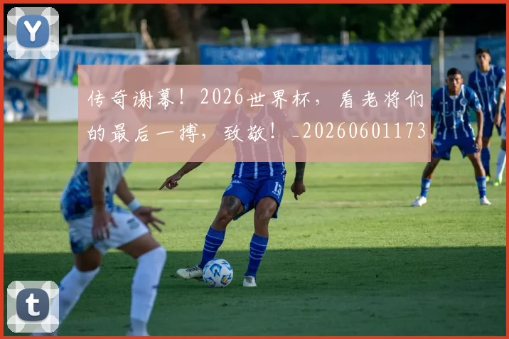传奇谢幕!2026世界杯,看老将们的最后一搏,致敬!_20260601173436
