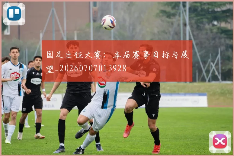国足出征大赛:本届赛事目标与展望_20260707013928