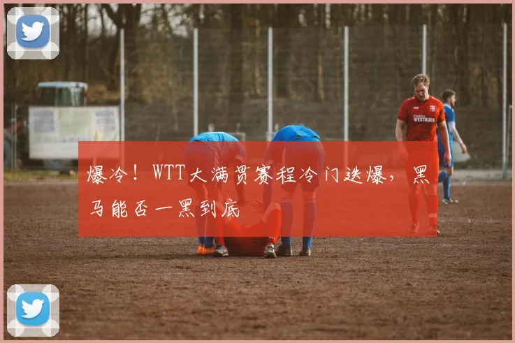 爆冷!WTT大满贯赛程冷门迭爆,黑马能否一黑到底