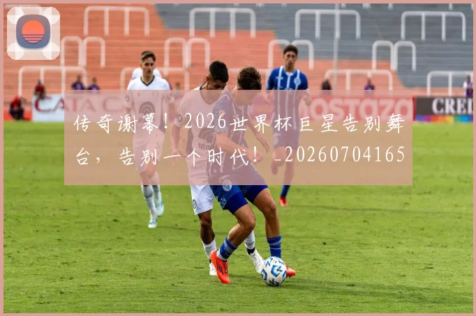 传奇谢幕!2026世界杯巨星告别舞台,告别一个时代!_20260704165651