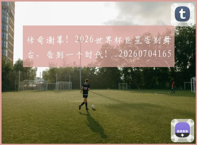 传奇谢幕!2026世界杯巨星告别舞台,告别一个时代!_20260704165651